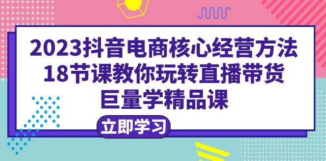 2023抖音电商核心经营方法：18节课教你玩转直播带货，巨量学精品课-科景网创