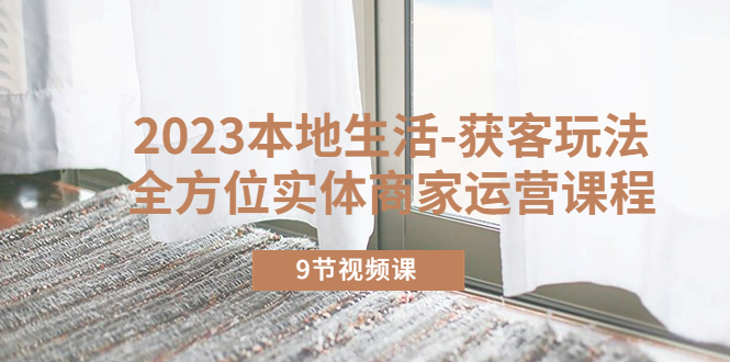 2023本地生活-获客玩法，全方位实体商家运营课程（9节视频课）-科景网创