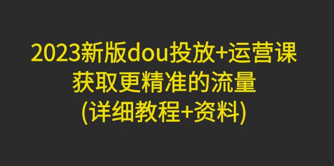 2023新版dou投放+运营课：获取更精准的流量(详细教程+资料)无中创水印-科景网创