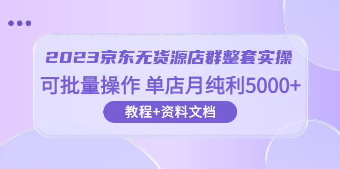 2023京东-无货源店群整套实操 可批量操作 单店月纯利5000+63节课+资料文档-科景网创