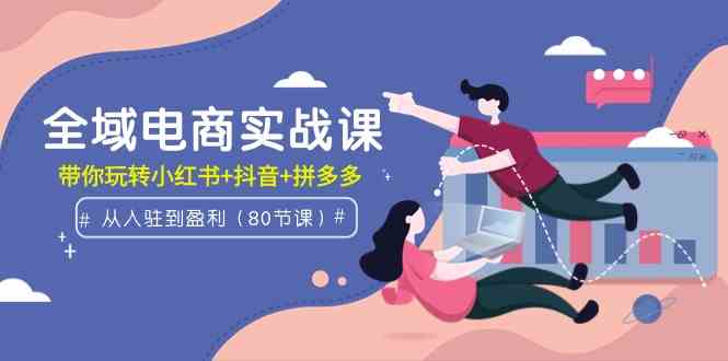 全域电商实战课：从入驻到盈利，带你玩转小红书+抖音+拼多多（80节课）-科景网创
