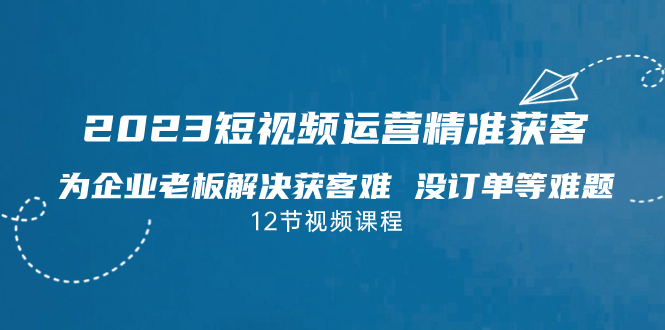 2023短视频·运营精准获客，为企业老板解决获客难 没订单等难题（12节课）-科景网创