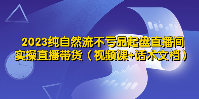 2023纯自然流不亏品起盘直播间，实操直播带货（视频课+话术文档）-科景网创