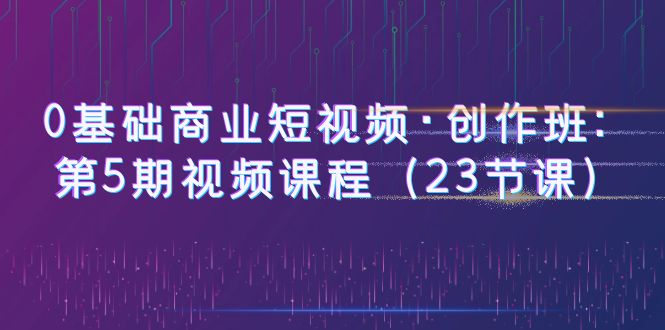 0基础商业短视频·创作班：第5期视频课程（23节课）-科景网创