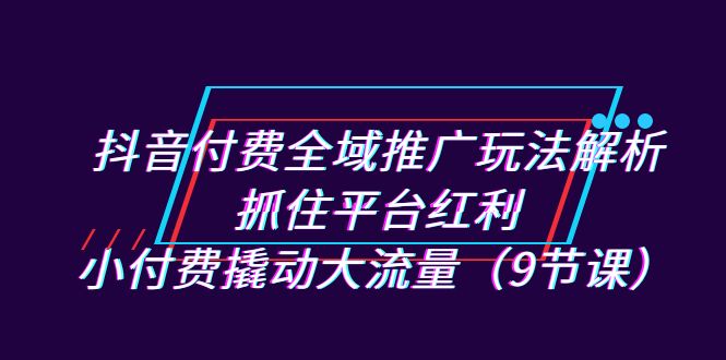 抖音付费全域推广玩法解析：抓住平台红利，小付费撬动大流量（9节课）-科景网创
