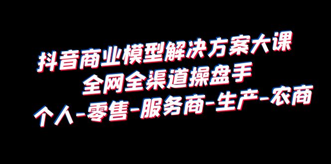 抖音商业 模型解决方案大课 全网全渠道操盘手 个人-零售-服务商-生产-农商-科景网创