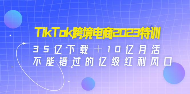 TikTok跨境电商2023特训：35亿下载＋10亿月活，不能错过的亿级红利风口-科景网创