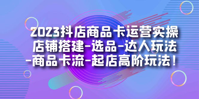 2023抖店商品卡运营实操：店铺搭建-选品-达人玩法-商品卡流-起店高阶玩玩-科景网创