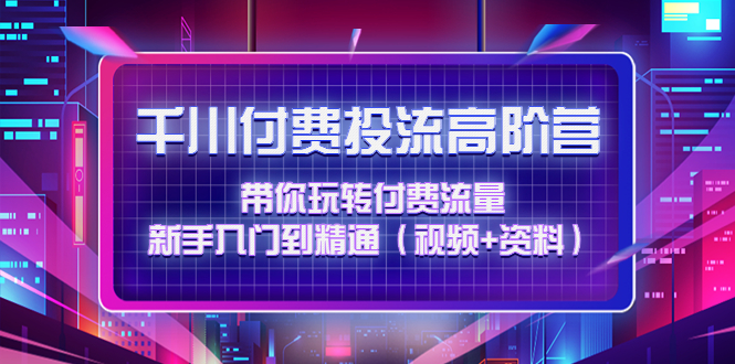 千川付费投流高阶训练营：带你玩转付费流量，新手入门到精通（视频+资料）-科景网创