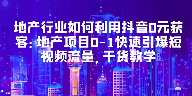 地产行业如何利用抖音0元获客：地产项目0-1快速引爆短视频流量，干货教学-科景网创