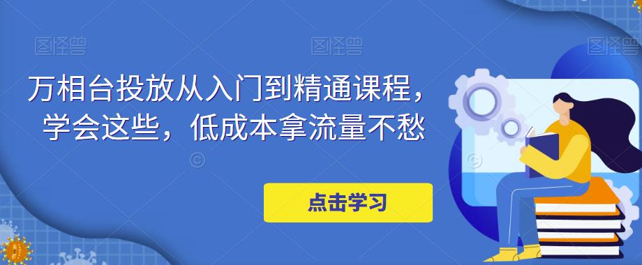 万相台投放·新手到精通课程，学会这些，低成本拿流量不愁！-科景网创