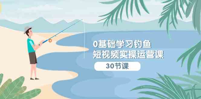 0基础学习钓鱼短视频实操运营课：认知篇/定位篇/工具篇/内容篇/运营篇-科景网创