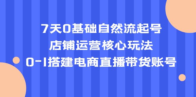 7天0基础自然流起号，店铺运营核心玩法，0-1搭建电商直播带货账号-科景网创
