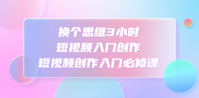 换个思维3小时短视频入门创作，短视频创作入门必修课-科景网创