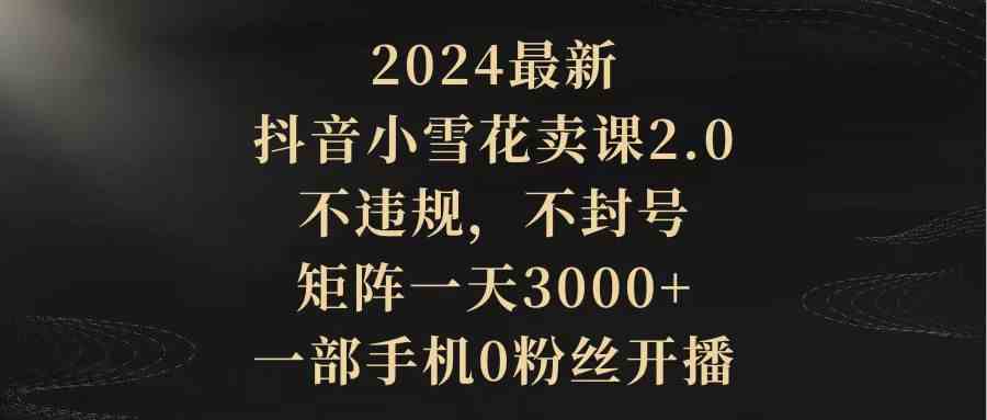 2024最新抖音小雪花卖课2.0 不违规 不封号 矩阵一天3000+一部手机0粉丝开播-科景网创