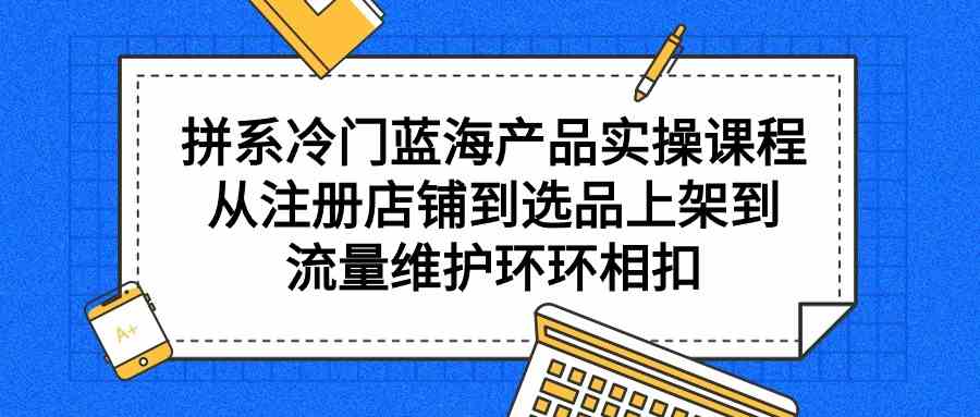 拼系冷门蓝海产品实操课程，从注册店铺到选品上架到流量维护环环相扣-科景网创