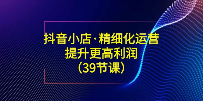 抖音小店·精细化运营：提升·更高利润（39节课）-科景网创