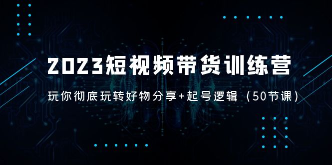 2023短视频带货训练营：带你彻底玩转好物分享+起号逻辑（50节课）-科景网创