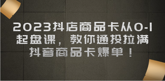 2023抖店商品卡从0-1 起盘课，教你通投拉满，抖音商品卡爆单！-科景网创