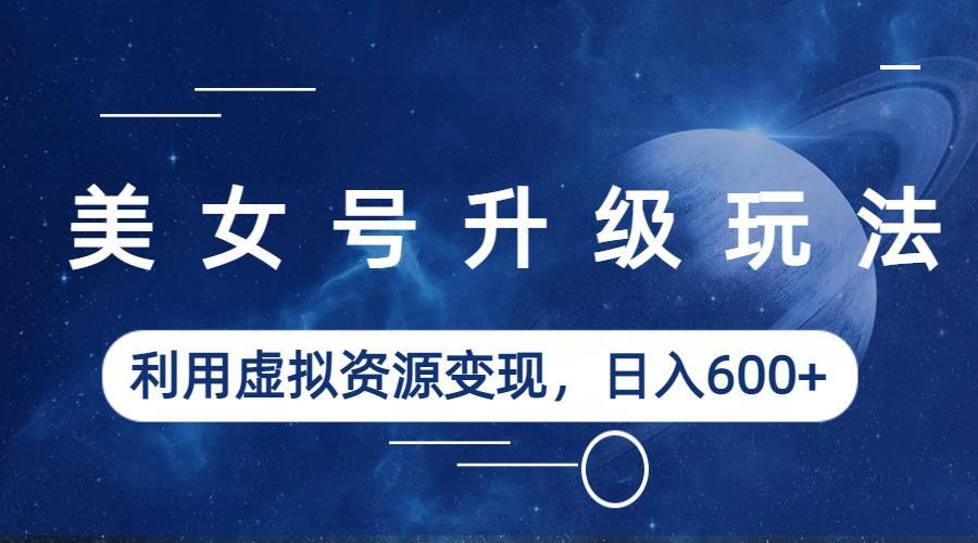 美女号升级玩法，利用虚拟资源变现，日入600+（教程+素材）-科景网创