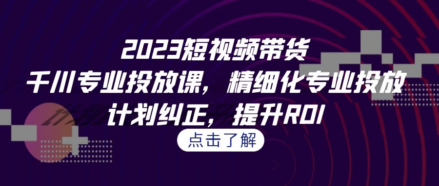 2023短视频带货-千川专业投放课，精细化专业投放，计划纠正，提升ROI-科景网创