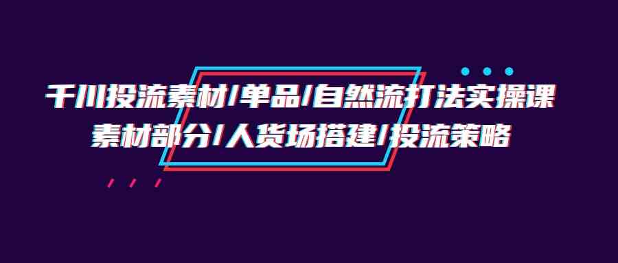 千川投流素材/单品/自然流打法实操培训班，素材部分/人货场搭建/投流策略-科景网创