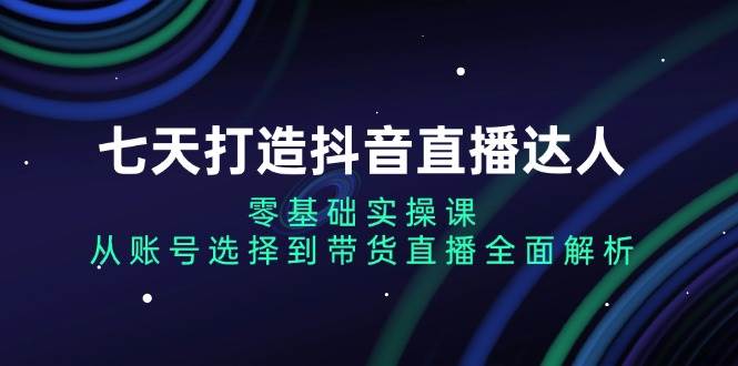 七天打造抖音直播达人：零基础实操课，从账号选择到带货直播全面解析-科景网创