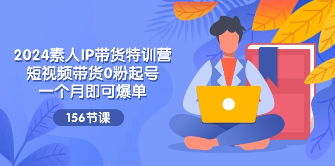 2024素人IP带货特训营，短视频带货0粉起号，一个月即可爆单（156节）-科景网创