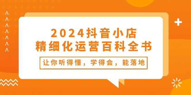 2024抖音小店-精细化运营百科全书：让你听得懂，学得会，能落地（34节课）-科景网创