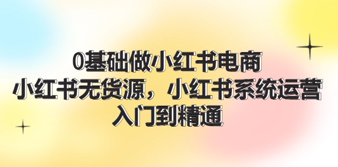 0基础做小红书电商，小红书无货源，小红书系统运营，入门到精通 (70节)-科景网创