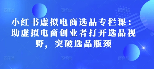 小红书虚拟电商选品专栏课：助虚拟电商创业者打开选品视野，突破选品瓶颈-科景网创