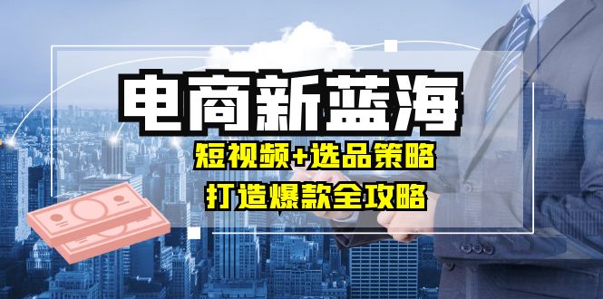 商家必看电商新蓝海：短视频+选品策略，打造爆款全攻略，月入10w+-科景网创