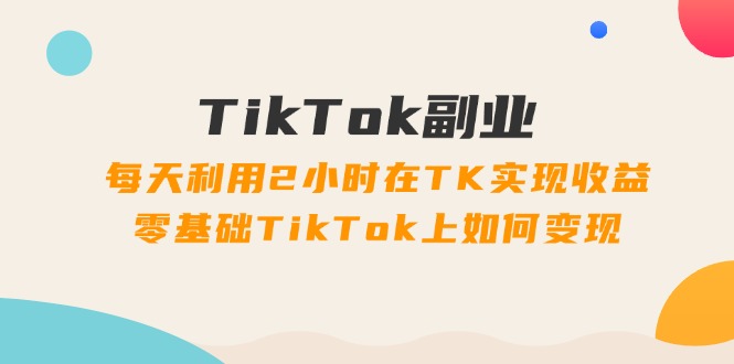 TikTok副业：每天利用2小时在TK实现收益，零基础TikTok上如何变现，34节程-科景网创