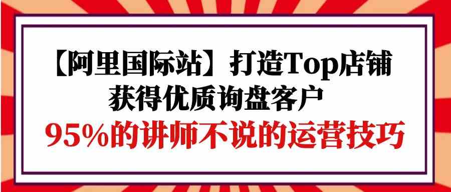 【阿里国际站】打造Top店铺-获得优质询盘客户，95%的讲师不说的运营技巧-科景网创