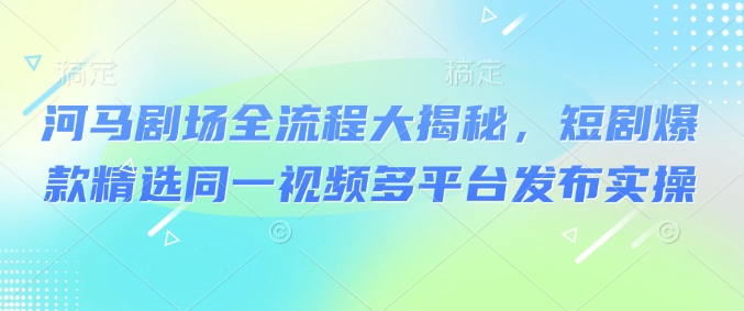 河马剧场全流程大揭秘，短剧爆款精选同一视频多平台发布实操-科景网创