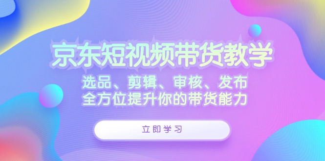 京东短视频带货教学：选品、剪辑、审核、发布，全方位提升你的带货能力-科景网创