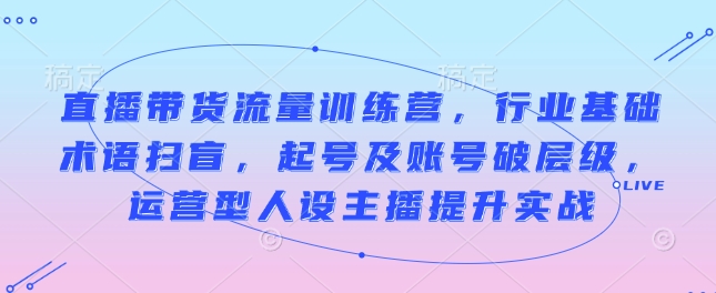 直播带货流量训练营，行业基础术语扫盲，起号及账号破层级，运营型人设主播提升实战-科景网创