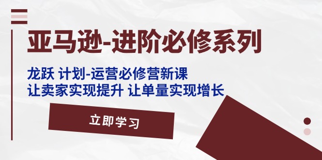亚马逊-进阶必修系列，龙跃 计划-运营必修营新课，让卖家实现提升 让单…-科景网创