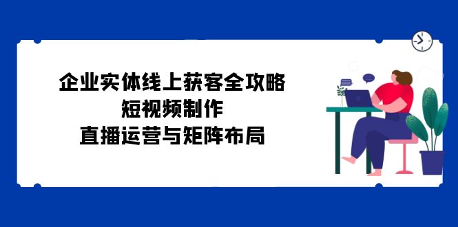 （12966期）企业实体线上获客全攻略：短视频制作、直播运营与矩阵布局-科景网创