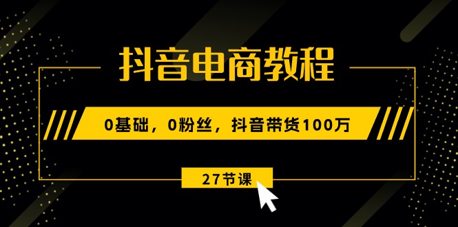 抖音电商教程：0基础，0粉丝，抖音带货100万（27节视频课）-科景网创