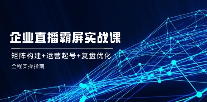 企 业 直 播 霸 屏实战课：矩阵构建+运营起号+复盘优化，全程实操指南-科景网创