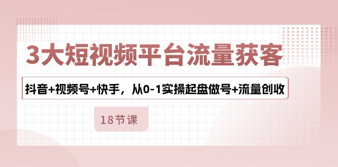 3大短视频平台流量获客，抖音+视频号+快手，从0-1实操起盘做号+流量创收-科景网创