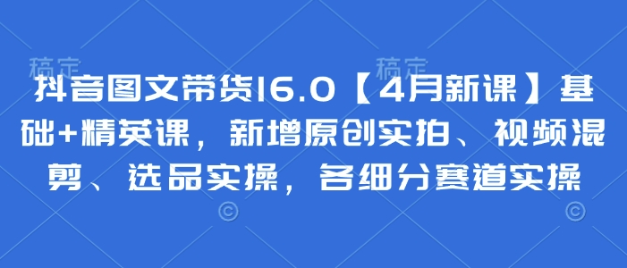 抖音图文带货16.0【4月新课】基础+精英课，新增原创实拍、视频混剪、选品实操，各细分赛道实操-科景网创