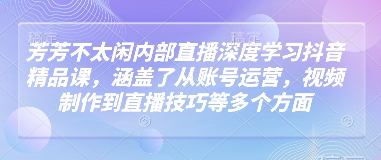 芳芳不太闲内部直播深度学习抖音精品课，涵盖了从账号运营，视频制作到直播技巧等多个方面-科景网创