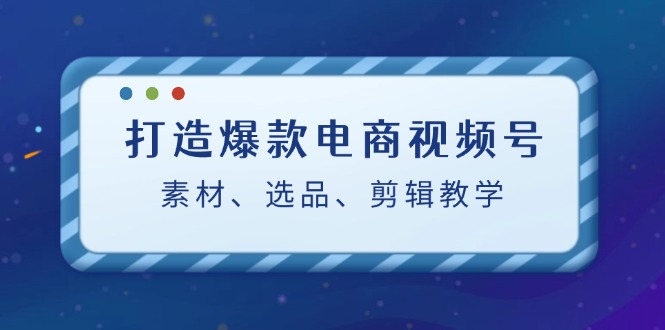 打造爆款电商视频号：素材、选品、剪辑教程（附工具）-科景网创