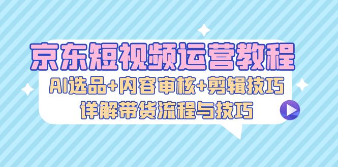 京东短视频运营教程：AI选品+内容审核+剪辑技巧，详解带货流程与技巧-科景网创