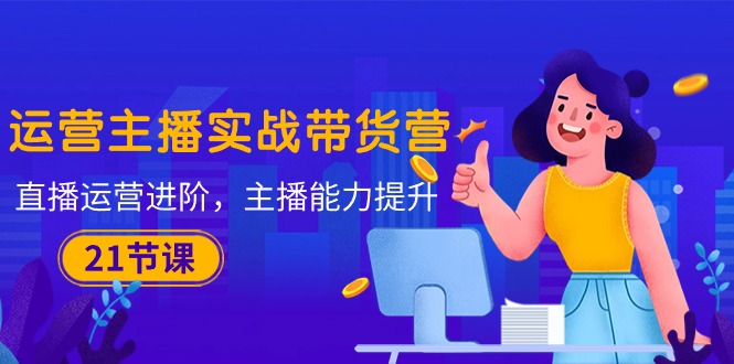 运营主播·实战带货营：直播运营 进阶，主播 能力提升（21节课）-科景网创