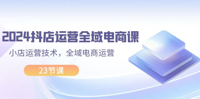 2024抖店运营-全域电商课，小店运营技术，全域电商运营（23节课）-科景网创