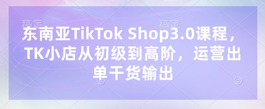 东南亚TikTok Shop3.0课程，TK小店​从初级到高阶，运营出单干货输出-科景网创