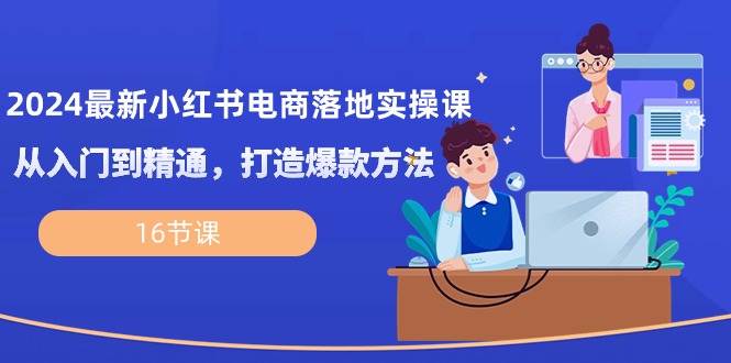 2024最新小红书电商落地实操课，从入门到精通，打造爆款方法（16节课）-科景网创